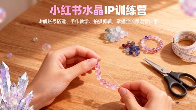 小红书水晶IP训练营,讲解账号搭建、手作教学、拍摄剪辑,全流程运营技能-丰收创业