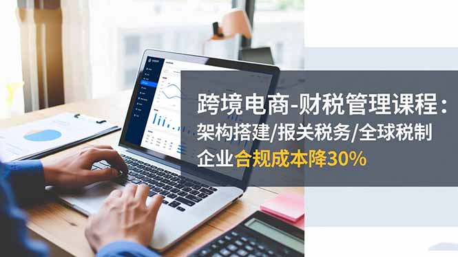 跨境电商-财税管理课程:架构搭建/报关税务/全球税制,企业合规成本降30%-丰收创业