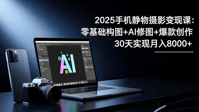2025手机 静物摄影变现课：零基础构图+AI修图+爆款创作，30天实现月入8...-丰收创业